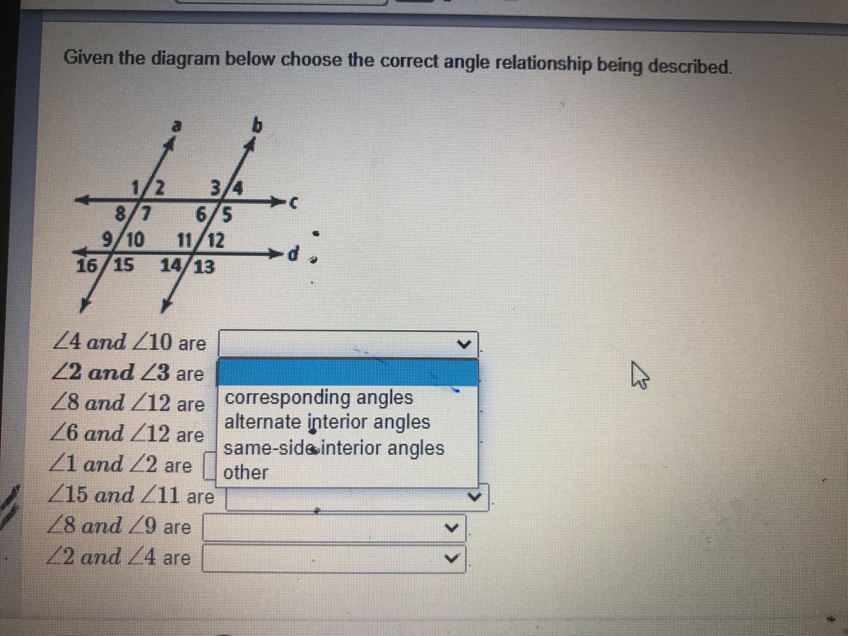 Given the diagram below choose the correct angle relationship being described.
1/2
3/4
8/7
6/5
9/10
11/12
14/13
16/15
24 and /10 are
22 and Z3 are
28 and Z12 are corresponding angles
6 and /12
/1 and Z2 are
/15 and /11 are
/8 and /9 are
/2 and /4 are
alternate interior angles
same-sideinterior angles
other
are
