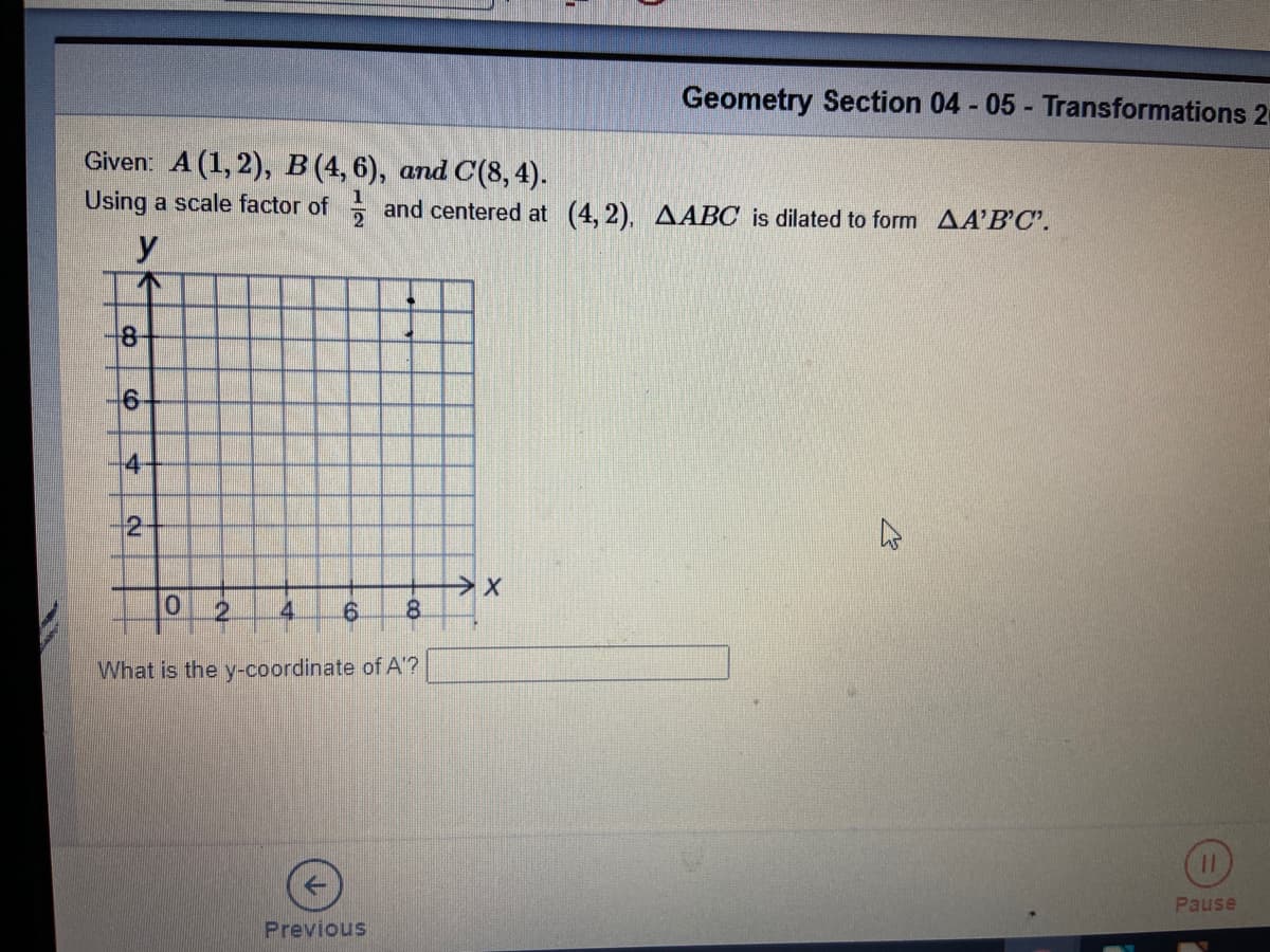 Geometry Section 04 - 05 - Transformations 2
Given: A (1, 2), B (4, 6), and C(8, 4).
Using a scale factor of and centered at (4, 2), AABC is dilated to form AA'B'C'.
y
8-
-6
-4-
2.
2.
4.
8.
What is the y-coordinate of A'?
Pause
Previous
