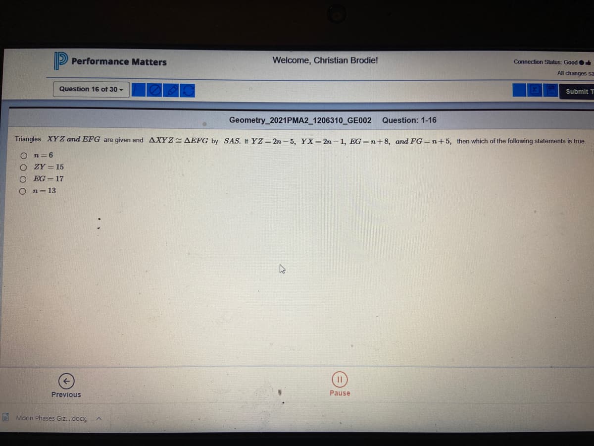 Performance Matters
Welcome, Christian Brodie!
Connection Status: Good
All changes sa
Question 16 of 30 -
Submit T
Geometry_2021PMA2_1206310_GE002
Question: 1-16
Triangles XYZ and EFG are given and AXY Z AEFG by SAS. If YZ= 2n – 5, YX= 2n – 1, EG=n+8, and FG =n+5, then which of the following statements is true.
n=6
ZY = 15
O EG= 17
n=13
Previous
Pause
D Moon Phases Giz.docx
