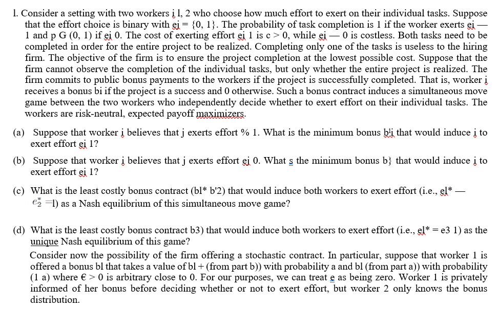 1. Consider a setting with two workers į 1, 2 who choose how much effort to exert on their individual tasks. Suppose
that the effort choice is binary with ej = {0, 1}. The probability of task completion is 1 if the worker exerts ei
1 and p G (0, 1) if ei 0. The cost of exerting effort ei 1 is c > 0, while ei – 0 is costless. Both tasks need to be
completed in order for the entire project to be realized. Completing only one of the tasks is useless to the hiring
firm. The objective of the firm is to ensure the project completion at the lowest possible cost. Suppose that the
firm cannot observe the completion of the individual tasks, but only whether the entire project is realized. The
firm commits to public bonus payments to the workers if the project is successfully completed. That is, worker į
receives a bonus bi if the project is a success and 0 otherwise. Such a bonus contract induces a simultaneous move
game between the two workers who independently decide whether to exert effort on their individual tasks. The
workers are risk-neutral, expected payoff maximizers.
(a) Suppose that worker į believes that j exerts effort % 1. What is the minimum bonus bli that would induce į to
exert effort ei 1?
(b) Suppose that worker į believes that j exerts effort ei 0. What s the minimum bonus b} that would induce į to
exert effort ei 1?
(c) What is the least costly bonus contract (bl* b'2) that would induce both workers to exert effort (i.e., el*
e2 =1) as a Nash equilibrium of this simultaneous move game?
(d) What is the least costly bonus contract b3) that would induce both workers to exert effort (i.e., el* = e3 1) as the
unique Nash equilibrium of this game?
Consider now the possibility of the firm offering a stochastic contract. In particular, suppose that worker 1 is
offered a bonus bl that takes a value of bl + (from part b)) with probability a and bl (from part a)) with probability
(1 a) where € > 0 is arbitrary close to 0. For our purposes, we can treat e as being zero. Worker 1 is privately
informed of her bonus before deciding whether or not to exert effort, but worker 2 only knows the bonus
distribution.
