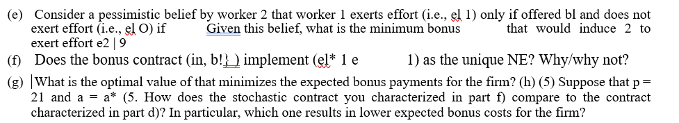 (e) Consider a pessimistic belief by worker 2 that worker 1 exerts effort (i.e., el 1) only if offered bl and does not
exert effort (i.e., el O) if
exert effort e2 | 9
(f) Does the bonus contract (in, b!}_) implement (el* 1 e
(g) |What is the optimal value of that minimizes the expected bonus payments for the firm? (h) (5) Suppose that p =
21 and a = a* (5. How does the stochastic contract you characterized in part f) compare to the contract
characterized in part d)? In particular, which one results in lower expected bonus costs for the firm?
Given this belief, what is the minimum bonus
that would induce 2 to
1) as the unique NE? Why/why not?
