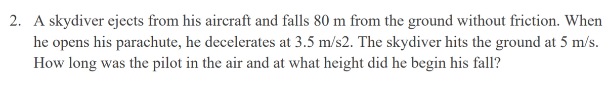 2. A skydiver ejects from his aircraft and falls 80 m from the ground without friction. When
he
his parachute, he decelerates at 3.5 m/s2. The skydiver hits the ground at 5 m/s.
opens
How long was the pilot in the air and at what height did he begin his fall?
