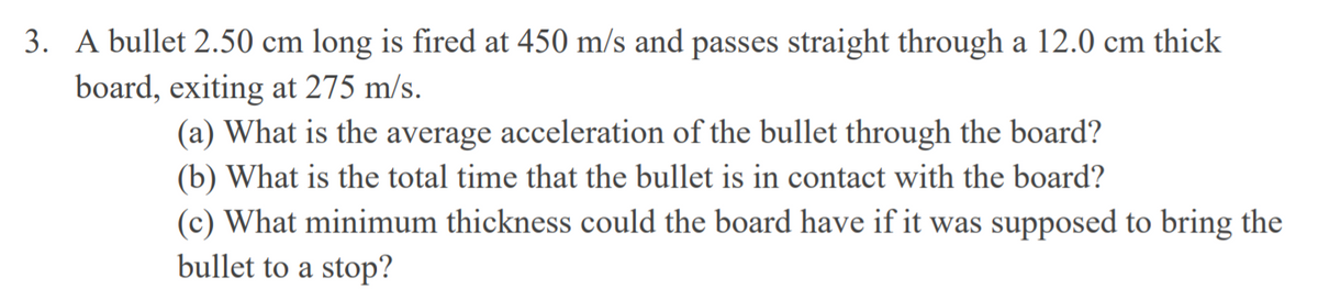 3. A bullet 2.50 cm long is fired at 450 m/s and passes straight through a 12.0 cm thick
board, exiting at 275 m/s.
(a) What is the average acceleration of the bullet through the board?
(b) What is the total time that the bullet is in contact with the board?
(c) What minimum thickness could the board have if it was supposed to bring the
bullet to a stop?
