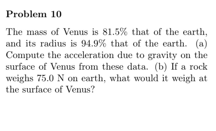 Problem 10
The mass of Venus is 81.5% that of the earth,
and its radius is 94.9% that of the earth. (a)
Compute the acceleration due to gravity on the
surface of Venus from these data. (b) If a rock
weighs 75.0 N on earth, what would it weigh at
the surface of Venus?
