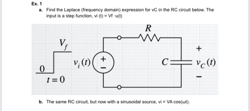 Ex. 1
a. Find the Laplace (frequency domain) expression for vC in the RC circuit below. The
input is a step function, vi (t) = Vf •u(t)
R
+
+
v; (1)
= vc(1)
_0
t = 0
b. The same RC circuit, but now with a sinusoidal source, vi = VA cos(wt).
