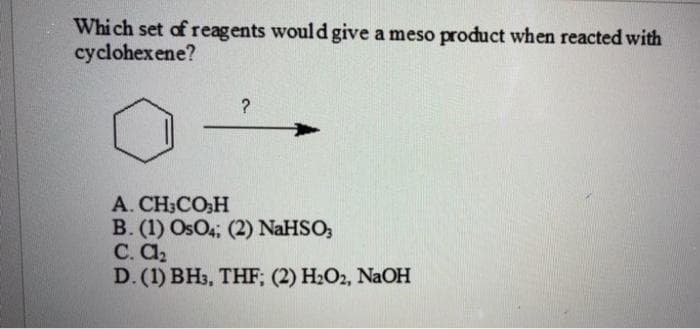 Which set of reagents would give a meso product when reacted with
cyclohexene?
A. CH;CO:H
B. (1) OsO4; (2) NaHSO;
C. A2
D. (1) BH3, THF; (2) H2O2, NaOH
