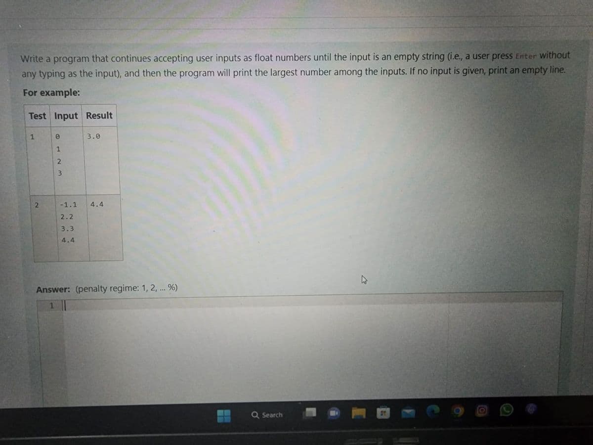 Write a program that continues accepting user inputs as float numbers until the input is an empty string (i.e., a user press Enter without
any typing as the input), and then the program will print the largest number among the inputs. If no input is given, print an empty line.
For example:
Test Input Result
1
2
0
1
2
3
-1.1
2.2
3.3
4.4
3.0
4.4
Answer: (penalty regime: 1, 2, ... %)
1
Q Search
O