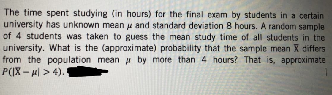 The time spent studying (in hours) for the final exam by students in a certain
university has unknown mean μ and standard deviation 8 hours. A random sample
of 4 students was taken to guess the mean study time of all students in the
university. What is the (approximate) probability that the sample mean X differs
from the population mean by more than 4 hours? That is, approximate
P(|X-μ| > 4).