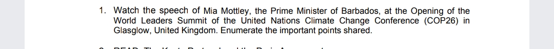 1. Watch the speech of Mia Mottley, the Prime Minister of Barbados, at the Opening of the
World Leaders Summit of the United Nations Climate Change Conference (COP26) in
Glasglow, United Kingdom. Enumerate the important points shared.