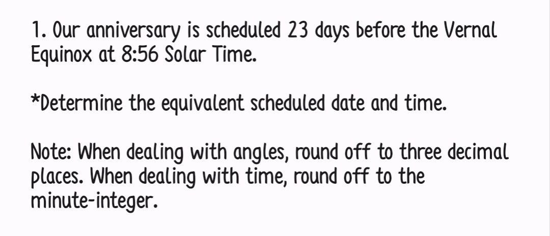 1. Our anniversary is scheduled 23 days before the Vernal
Equinox at 8:56 Solar Time.
*Determine the equivalent scheduled date and time.
Note: When dealing with angles, round off to three decimal
places. When dealing with time, round off to the
minute-integer.