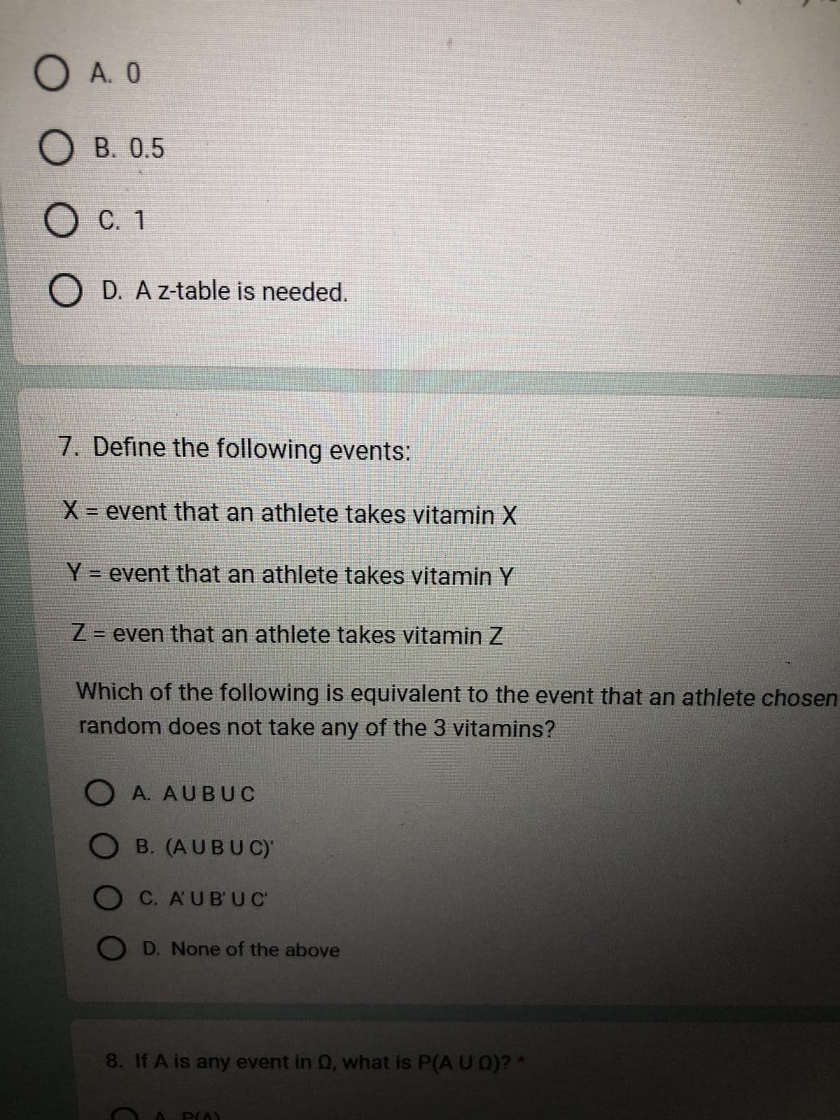 O A. 0
OB. 0.5
O C. 1
OD. A z-table is needed.
7. Define the following events:
X = event that an athlete takes vitamin X
Y = event that an athlete takes vitamin Y
Z = even that an athlete takes vitamin Z
Which of the following is equivalent to the event that an athlete chosen
random does not take any of the 3 vitamins?
0000
A. AUBUC
B. (AUBUC)
OC. AUBUC
OD. None of the above
8. If A is any event in Q, what is P(A U Q)? *