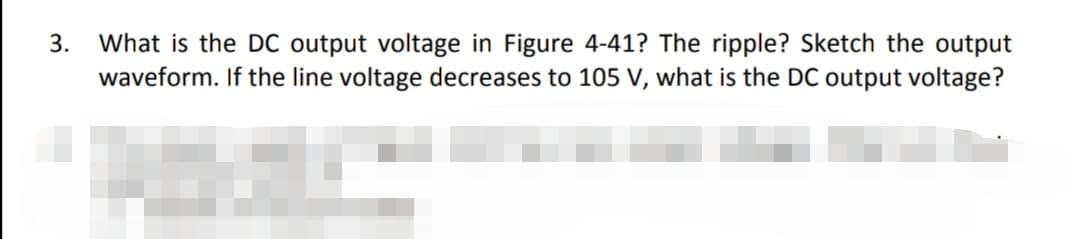 What is the DC output voltage in Figure 4-41? The ripple? Sketch the output
waveform. If the line voltage decreases to 105 V, what is the DC output voltage?
3.
