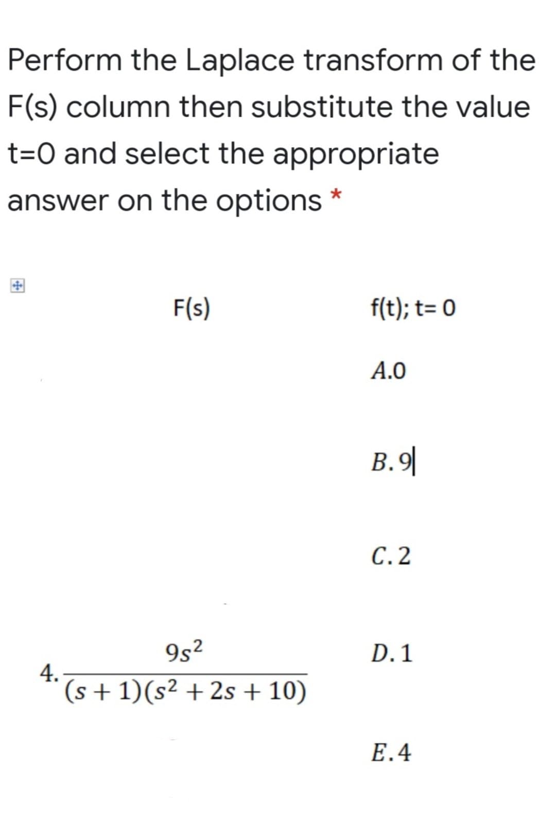 Perform the Laplace transform of the
F(s) column then substitute the value
t=O and select the appropriate
answer on the options *
F(s)
f(t); t= 0
A.0
B.9|
С.2
9s²
D. 1
4.
(s + 1)(s² + 2s + 10)
E.4
