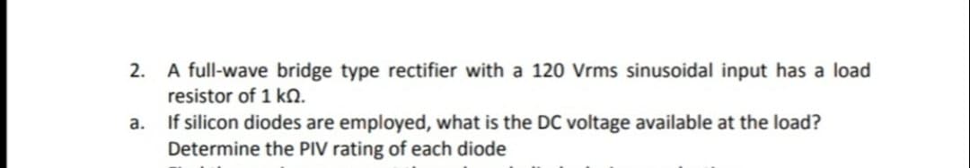 2. A full-wave bridge type rectifier with a 120 Vrms sinusoidal input has a load
resistor of 1 kN.
If silicon diodes are employed, what is the DC voltage available at the load?
Determine the PIV rating of each diode
a.
