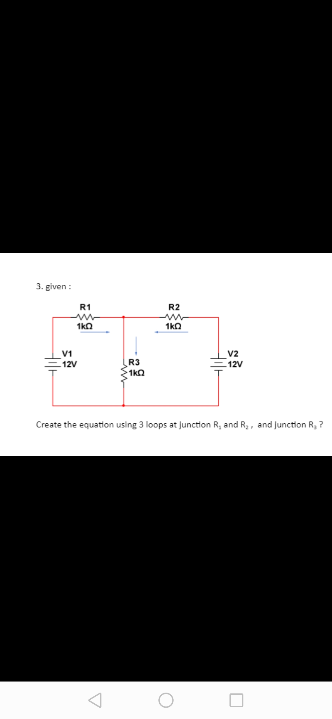 3. given :
R1
R2
1kO
1kO
V1
V2
12V
R3
1k2
12V
Create the equation using 3 loops at junction R, and R2, and junction R3
?
