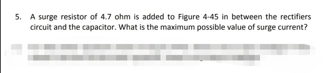 5. A surge resistor of 4.7 ohm is added to Figure 4-45 in between the rectifiers
circuit and the capacitor. What is the maximum possible value of surge current?
