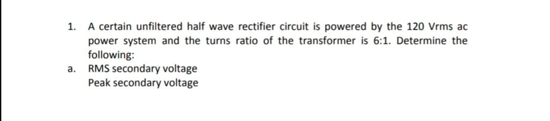 A certain unfiltered half wave rectifier circuit is powered by the 120 Vrms ac
power system and the turns ratio of the transformer is 6:1. Determine the
following:
RMS secondary voltage
Peak secondary voltage
1.
а.
