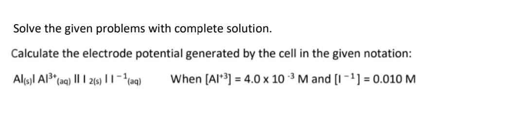 Solve the given problems with complete solution.
Calculate the electrode potential generated by the cell in the given notation:
Al(s)l Al³*(aq) |I I 2(s) || -²(aq)
When [Al*3] = 4.0 x 10 ³ M and [I -1] = 0.010 M
%3D
%3D
