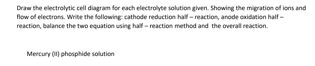 Draw the electrolytic cell diagram for each electrolyte solution given. Showing the migration of ions and
flow of electrons. Write the following: cathode reduction half – reaction, anode oxidation half –
reaction, balance the two equation using half– reaction method and the overall reaction.
Mercury (II) phosphide solution
