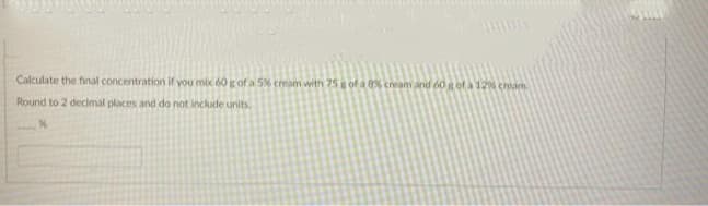 Calculate the final concentration if you mix 60 g of a 5% cream with 75 g of a % cream and 60 gof a 12% cream
Round to 2 decimal places and do not include units.

