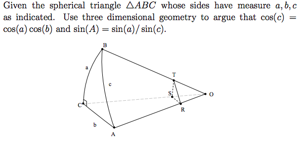 Given the spherical triangle AABC whose sides have measure a, b, c
as indicated. Use three dimensional geometry to argue that cos(c)
cos(a) cos(b) and sin(A) = sin(a)/ sin(c).
B
a
T
R
A
