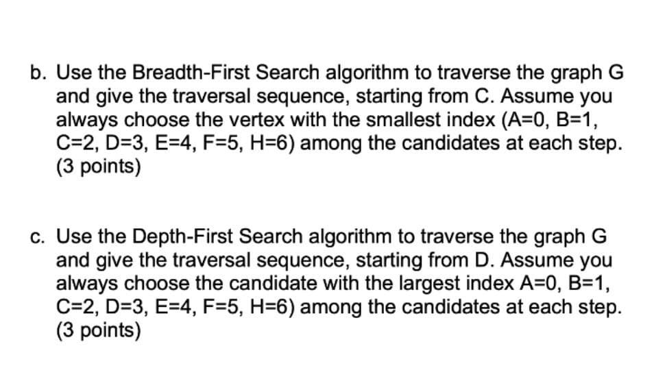 b. Use the Breadth-First Search algorithm to traverse the graph G
and give the traversal sequence, starting from C. Assume you
always choose the vertex with the smallest index (A=0, B=1,
C=2, D=3, E=4, F=5, H=6) among the candidates at each step.
(3 points)
c. Use the Depth-First Search algorithm to traverse the graph G
and give the traversal sequence, starting from D. Assume you
always choose the candidate with the largest index A=0, B=1,
C=2, D=3, E=4, F=5, H=6) among the candidates at each step.
(3 points)