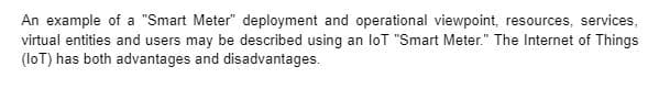 An example of a "Smart Meter" deployment and operational viewpoint, resources, services,
virtual entities and users may be described using an loT "Smart Meter." The Internet of Things
(loT) has both advantages and disadvantages.
