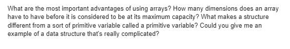 What are the most important advantages of using arrays? How many dimensions does an array
have to have before it is considered to be at its maximum capacity? What makes a structure
different from a sort of primitive variable called a primitive variable? Could you give me an
example of a data structure that's really complicated?
