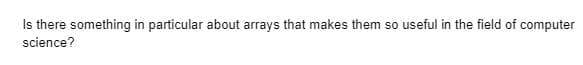 Is there something in particular about arrays that makes them so useful in the field of computer
science?
