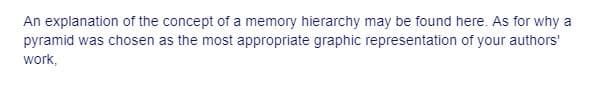 An explanation of the concept of a memory hierarchy may be found here. As for why a
pyramid was chosen as the most appropriate graphic representation of your authors'
work,
