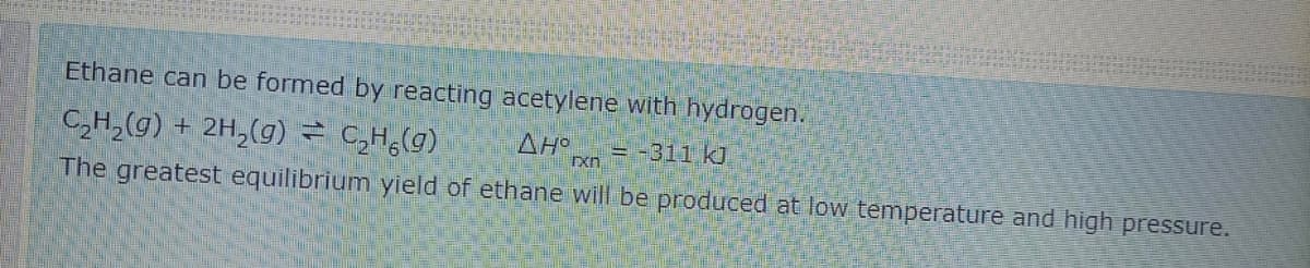 Ethane can be formed by reacting acetylene with hydrogen.
C,H,(g) + 2H,(g) = C,H;(g)
AH
xn.
= -311 kJ
The greatest equilibrium yield of ethane will be produced at low temperature and high pressure.
