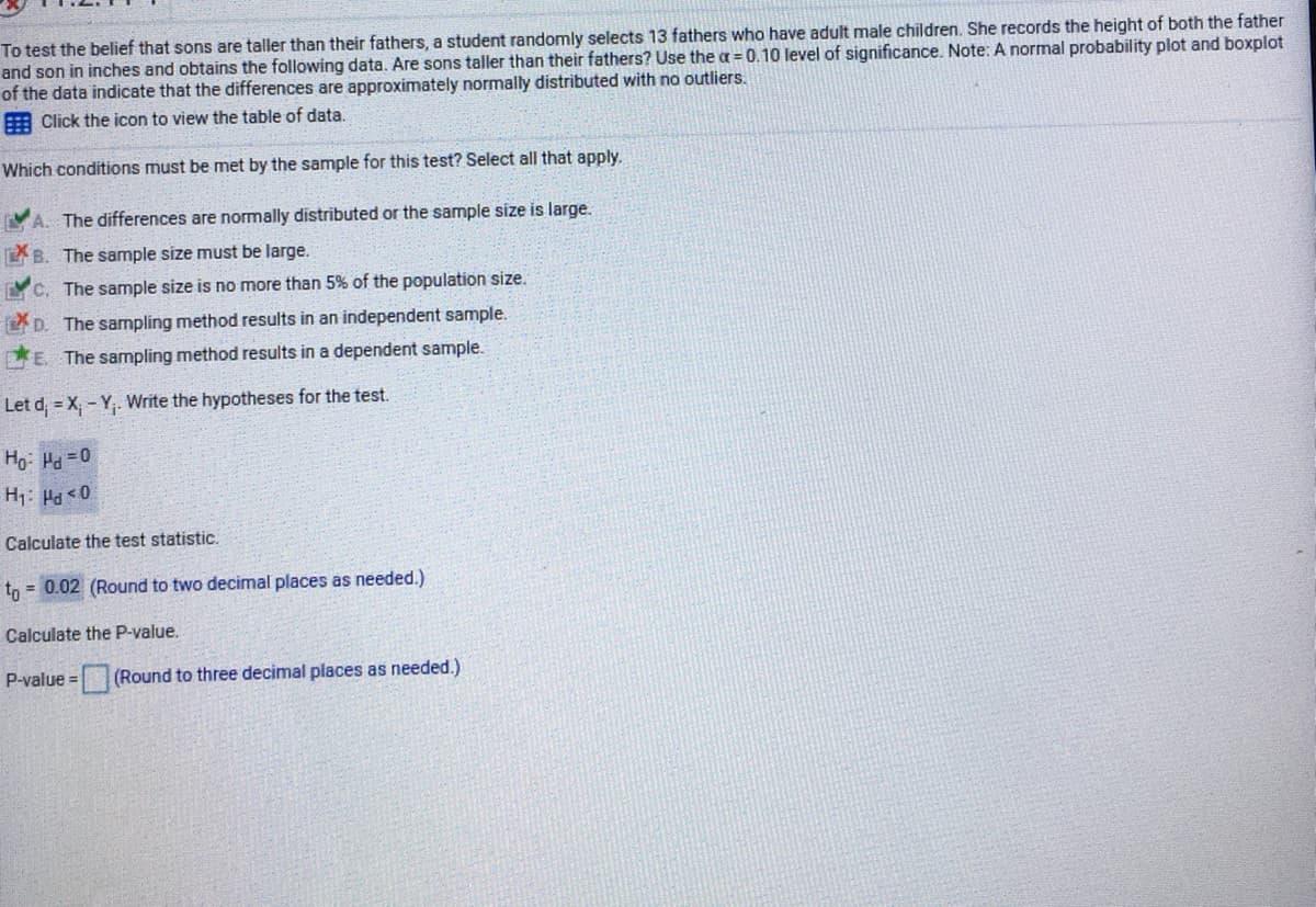 To test the belief that sons are taller than their fathers, a student randomly selects 13 fathers who have adult male children. She records the height of both the father
and son in inches and obtains the following data. Are sons taller than their fathers? Use the a = 0.10 level of significance. Note: A normal probability plot and boxplot
of the data indicate that the differences are approximately normally distributed with no outliers.
A Click the icon to view the table of data.
Which conditions must be met by the sample for this test? Select all that apply.
A. The differences are normally distributed or the sample size is large.
B. The sample size must be large.
LYC. The sample size is no more than 5% of the population size.
2 D. The sampling method results in an independent sample.
E. The sampling method results in a dependent sample.
Let d; = X - Y,. Write the hypotheses for the test.
Ho: Ha =0
H1: Pa<0
Calculate the test statistic.
tn = 0.02 (Round to two decimal places as needed.)
Calculate the P-value.
P-value =(Round to three decimal places as needed.)

