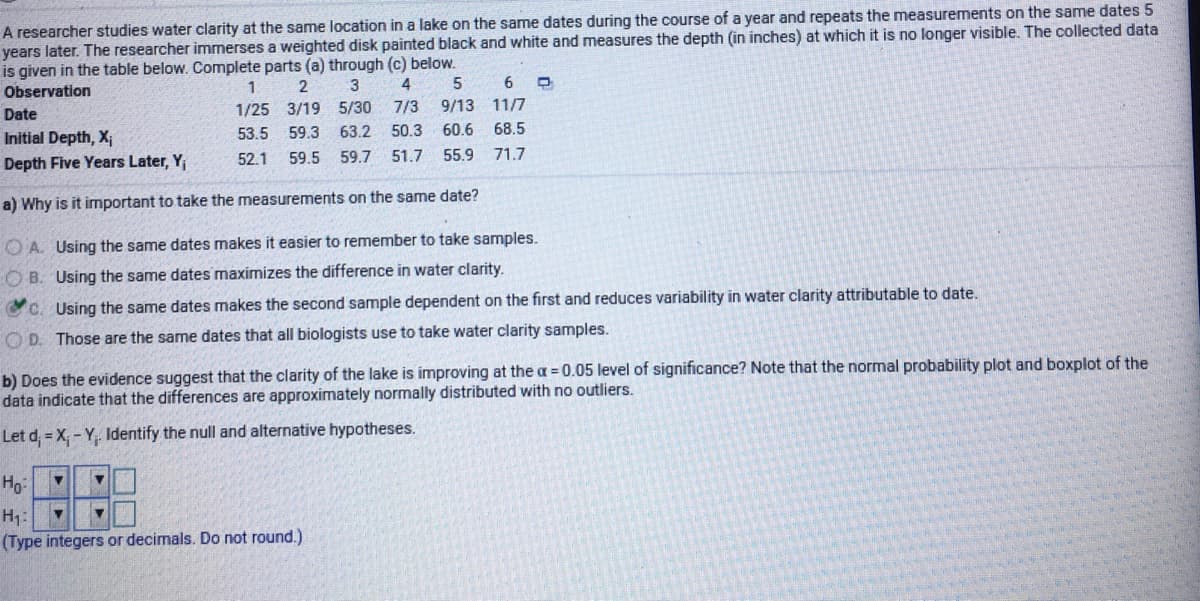 A researcher studies water clarity at the same location in a lake on the same dates during the course of a year and repeats the measurements on the same dates 5
years later. The researcher immerses a weighted disk painted black and white and measures the depth (in inches) at which it is no longer visible. The collected data
is given in the table below. Complete parts (a) through (c) below.
1
6.
Observation
Date
1/25 3/19 5/30
7/3
9/13 11/7
Initial Depth, X;
53.5
59.3
63.2
50.3
60.6
68.5
52.1
59.5 59.7
51.7
55.9
71.7
Depth Five Years Later, Y
a) Why is it important to take the measurements on the same date?
O A. Using the same dates makes it easier to remember to take samples.
O B. Using the same dates maximizes the difference in water clarity.
C. Using the same dates makes the second sample dependent on the first and reduces variability in water clarity attributable to date.
O D. Those are the same dates that all biologists use to take water clarity samples.
b) Does the evidence suggest that the clarity of the lake is improving at the a = 0.05 level of significance? Note that the normal probability plot and boxplot of the
data indicate that the differences are approximately normally distributed with no outliers.
Let d, = X, - Y. Identify the null and alternative hypotheses.
Hg-
(Type integers or decimals. Do not round.)
