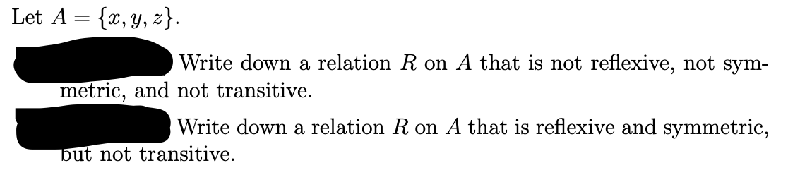 Let A = {x,y, z}.
Write down a relation R on A that is not reflexive, not sym-
metric, and not transitive.
Write down a relation R on A that is reflexive and symmetric,
but not transitive.
