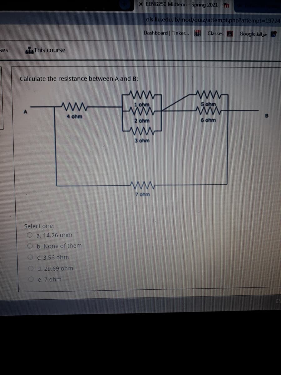 X EENG250 Midterm - Spring 2021 m
ols.liu.edu.lb/mod/quiz/attempt.php?attempt=19724
Dashboard Tinker. Classes A Google bil
ses
-This course
Calculate the resistance between A and B:
ww.
ww
5 ohm
ww
4 ohm
2 ohm
6 ohm
ww
3 ohm
7 ohm
Select one:
O a. 14.26 ohm
O b. None of them
O C. 3.56 ohm
O d. 29.69 ohm
O e. 7 ohm
