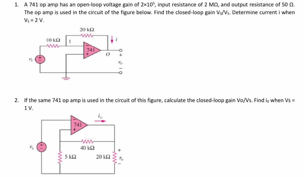 A 741 op amp has an open-loop voltage gain of 2×105, input resistance of 2 MQ, and output resistance of 50 0.
The op amp is used in the circuit of the figure below. Find the closed-loop gain Vo/Vs. Determine current i when
Vs = 2 V.
1.
20 kQ
10 kN
1
741
+
2. If the same 741 op amp is used in the circuit of this figure, calculate the closed-loop gain Vo/Vs. Find io when Vs =
1 V.
741
40 k2
5 kQ
20 k2
