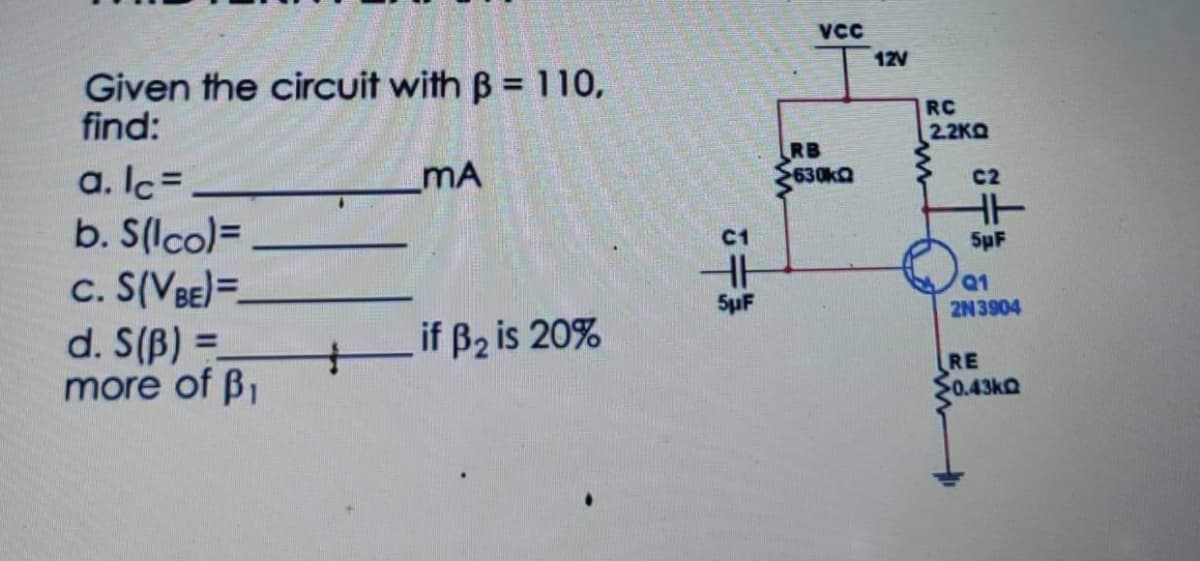 VCC
12V
Given the circuit with B = 110,
find:
RC
2.2KO
RB
630kQ
a. Ic=
b. S(lco)=
c. S(VBE)=-
d. S(B) =
more of B1
mA
C2
C1
5pF
Q1
SµF
2N3904
if B2 is 20%
%3D
RE
S0.43KQ
