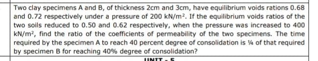 Two clay specimens A and B, of thickness 2cm and 3cm, have equilibrium voids rations 0.68
and 0.72 respectively under a pressure of 200 kN/m². If the equilibrium voids ratios of the
two soils reduced to 0.50 and 0.62 respectively, when the pressure was increased to 400
kN/m2, find the ratio of the coefficients of permeability of the two specimens. The time
required by the specimen A to reach 40 percent degree of consolidation is 14 of that required
by specimen B for reaching 40% degree of consolidation?
UNIT - 5