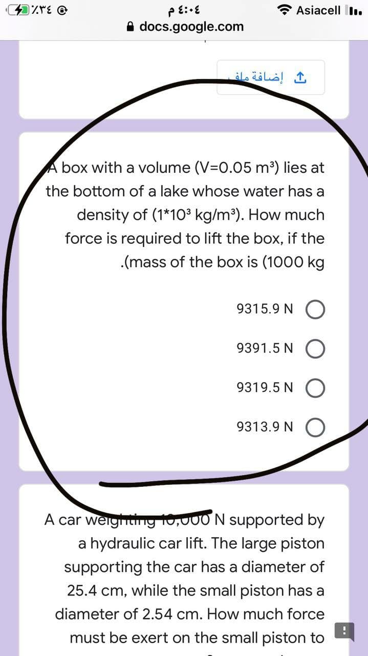 * Asiacell İl.
A docs.google.com
إضافة ماف
box with a volume (V=0.05 m³) lies at
the bottom of a lake whose water has a
density of (1*1O³ kg/m³). How much
force is required to lift the box, if the
.(mass of the box is (1000 kg
9315.9 N
9391.5 N
9319.5 N
9313.9 N O
A car weigitiny 10,000 N supported by
a hydraulic car lift. The large piston
supporting the car has a diameter of
25.4 cm, while the small piston has a
diameter of 2.54 cm. How much force
must be exert on the small piston to
