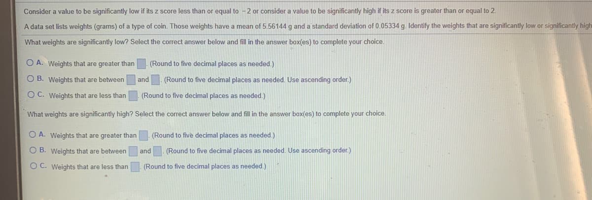 Consider a value to be significantly low if its z score less than or equal to -2 or consider a value to be significantly high if its z score is greater than or equal to 2.
A data set lists weights (grams) of a type of coin. Those weights have a mean of 5.56144 g and a standard deviation of 0.05334 g. Identify the weights that are significantly low or significantly high
What weights are significantly low? Select the correct answer below and fill in the answer box(es) to complete your choice.
O A. Weights that are greater than
(Round to five decimal places as needed.)
O B. Weights that are between
and
(Round to five decimal places as needed. Use ascending order.)
O C. Weights that are less than
(Round to five decimal places as needed.)
What weights are significantly high? Select the correct answer below and fill in the answer box(es) to complete your choice.
O A. Weights that are greater than
(Round to five decimal places as needed.)
O B. Weights that are between
and
(Round to five decimal places as needed. Use ascending order.)
O C. Weights that are less than
(Round to five decimal places as needed.)
