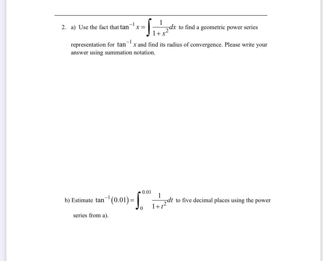 1
2. a) Use the fact that tan x=
dx to find a geometric power series
1+x
-1
representation for tan x and find its radius of convergence. Please write your
answer using summation notation.
b) Estimate tan¯¹ (0.01)=√
series from a).
0.01
1
dt to five decimal places using the power
0
1+t