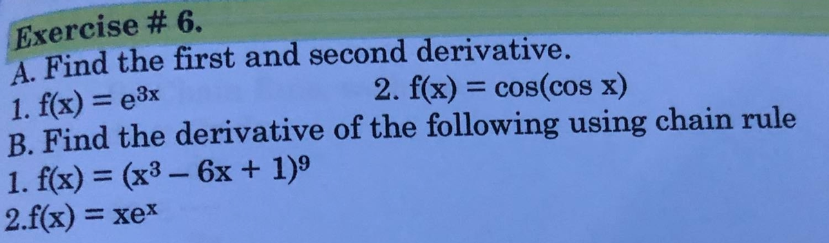 Exercise # 6.
A. Find the first and second derivative.
1. f(x) = e3x
B. Find the derivative of the following using chain rule
1. f(x) = (x3 – 6x + 1)9
2.f(x) = xex
2. f(x) = cos(cos x)
%3D
%3D
-
%3D
