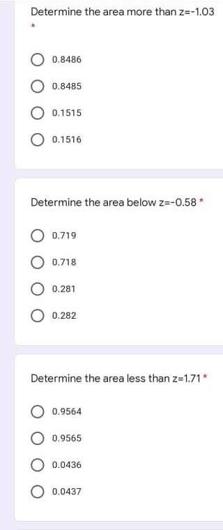 Determine the area more than z=-1.03
O 0.8486
0.8485
0.1515
0.1516
Determine the area below z=-0.58*
0.719
0.718
0.281
0.282
Determine the area less than z-1.71*
0.9564
0.9565
0.0436
O 0.0437
