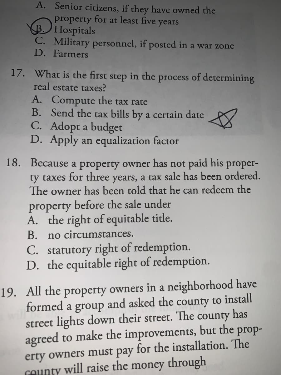 A. Senior citizens, if they have owned the
property for at least five years
B) Hospitals
C. Military personnel, if posted in a war zone
D. Farmers
17. What is the first step in the process of determining
real estate taxes?
A. Compute the tax rate
B. Send the tax bills by a certain date
C. Adopt a budget
D. Apply an equalization factor
18. Because a property owner has not paid his proper-
ty taxes for three years, a tax sale has been ordered.
The owner has been told that he can redeem the
before the sale under
property
A. the right of equitable title.
В.
C. statutory right of redemption.
D. the equitable right of redemption.
no circumstances.
19. All the property owners in a neighborhood have
formed a group and asked the county to install
has
county
street lights down their street. The
agreed to make the improvements, but the prop-
for the installation. The
pay
erty owners must
COunty will raise the money through
