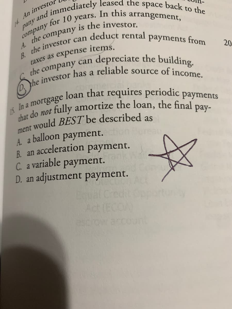 In this
is the investor.
for 10 years.
arrangement,
сompany
company
the
A.
items.
taxes as expense
the company can
a
depreciate the building.
20
15. In a
mortgage
that do not
ment would BEST be described as
fully amortize the loan, the final
рay-
A a balloon payment.
B. an acceleration payment.
C. a variable payment.
D. an adjustment payment.
Equal
Cred
unty
Act
(ECO
escrow account
