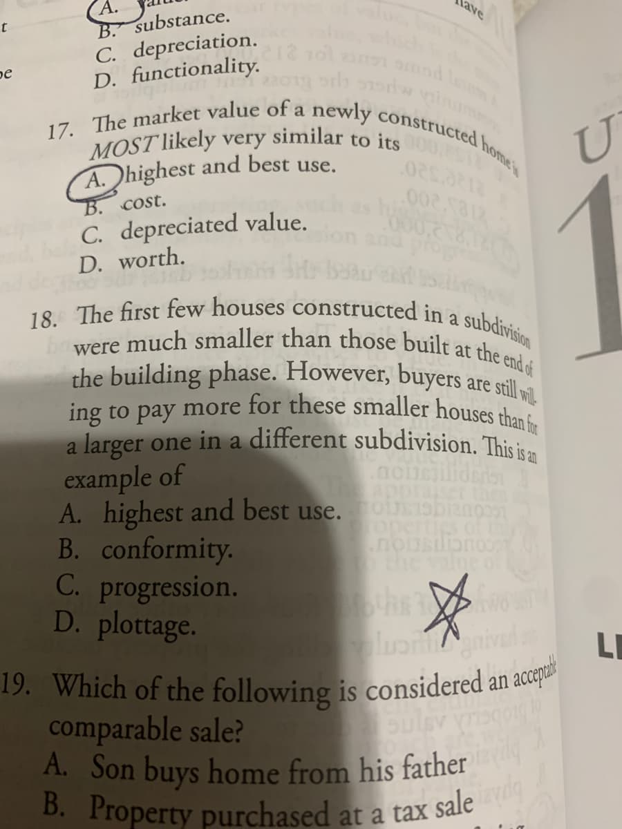 19. Which of the following is considered an acepua
A. Son buys home from his father
17. The market value of a newly constructed homes
MOST likely very similar to its
were much smaller than those built at the end of
Tave
ing to pay more for these smaller houses than for
18. The first few houses constructed in a subdivision
A.
B. substance.
hich
C. depreciation.
pe
D. functionality.
a
A.highest and best use.
B. Cost.
C. depreciated value.
D. worth.
a
the building phase. However, buyers are still
to
a larger one in a different subdivision. This i.
example of
A. highest and best use.o biano
B. conformity.
C. progression.
D. plottage.
TheappraiseT
Toperties oft
the value
ocouciistiou
lu nive
LI
an
comparable sale?
A. Son buys home from his father
B. Property purchased at a tax
Sulsv
sale d
