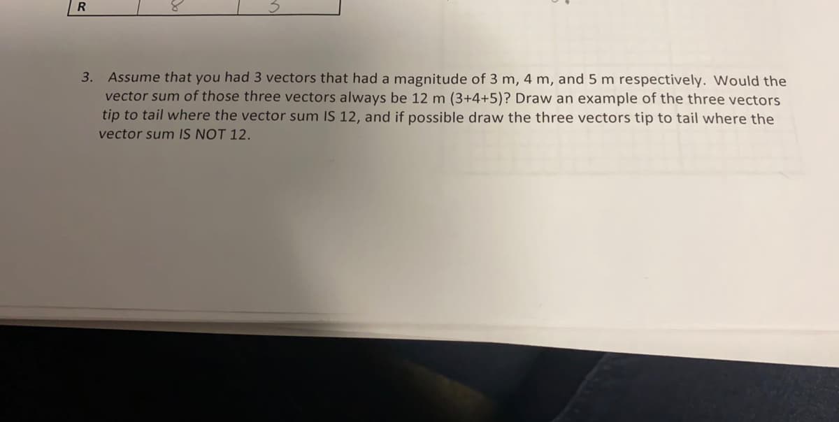 Assume that you had 3 vectors that had a magnitude of 3 m, 4 m, and 5 m respectively. Would the
vector sum of those three vectors always be 12 m (3+4+5)? Draw an example of the three vectors
tip to tail where the vector sum IS 12, and if possible draw the three vectors tip to tail where the
vector sum IS NOT 12.
