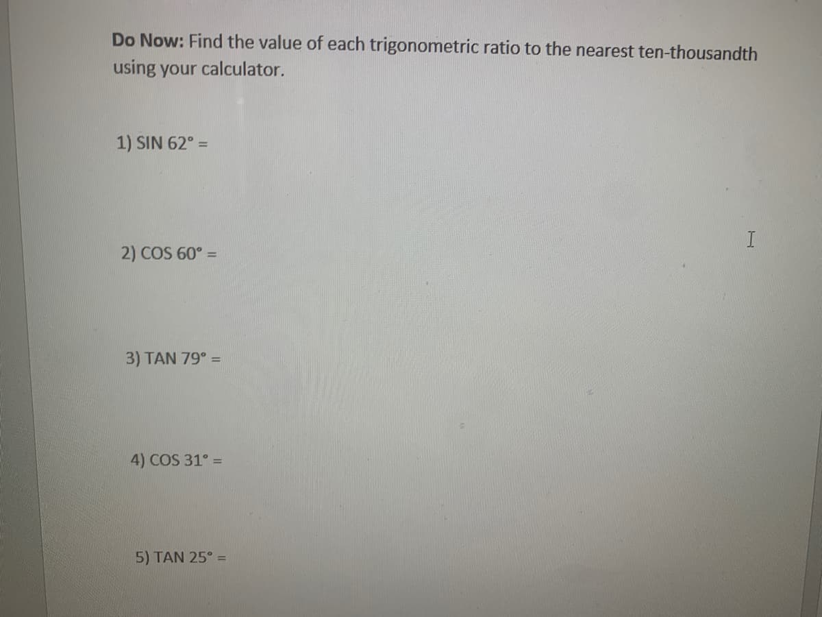 Do Now: Find the value of each trigonometric ratio to the nearest ten-thousandth
using your calculator.
1) SIN 62° =
I
2) COS 60° =
3) TAN 79° =
4) COS 31° =
5) TAN 25° =
