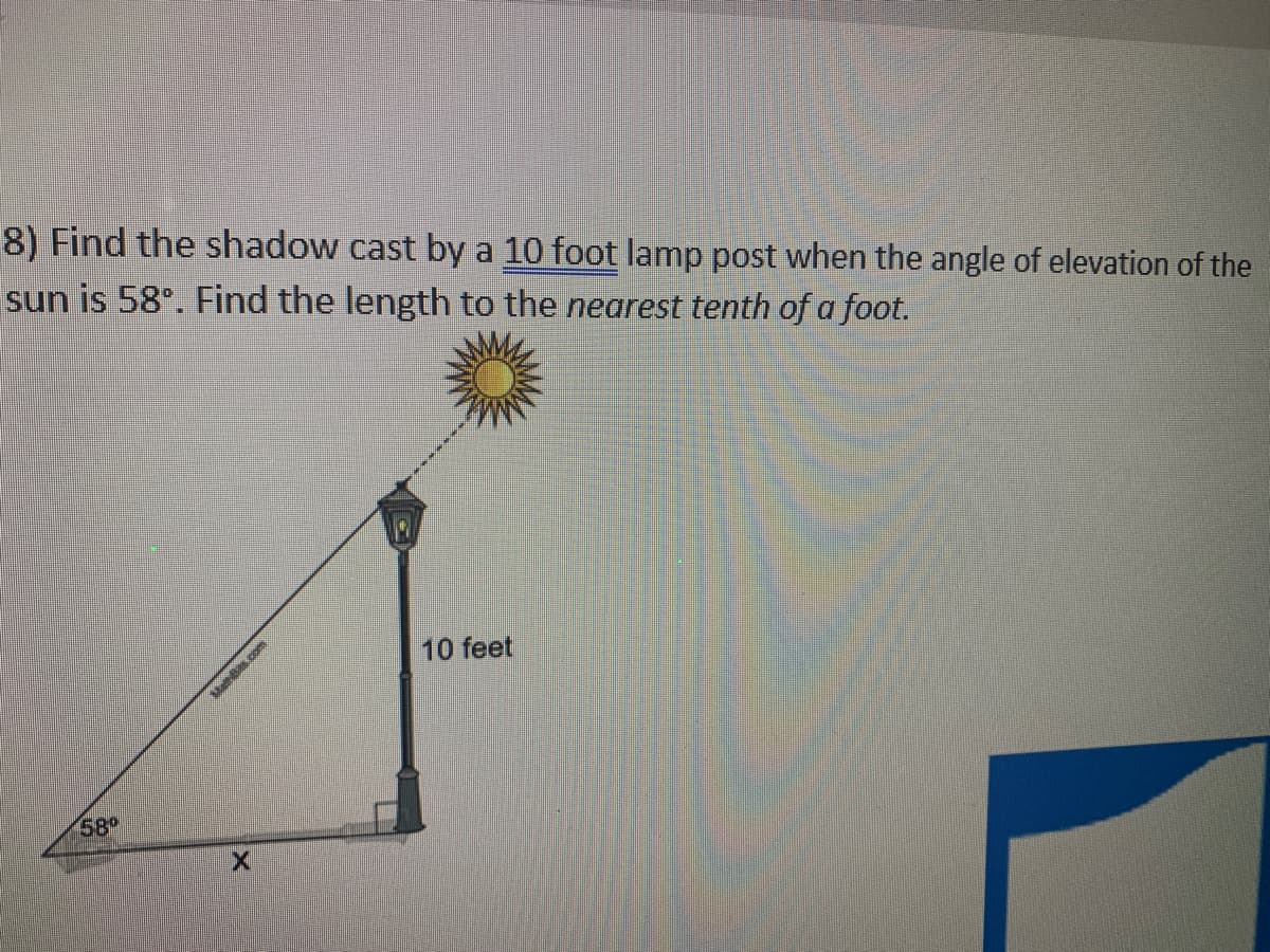 8) Find the shadow cast by a 10 foot lamp post when the angle of elevation of the
sun is 58°. Find the length to the nearest tenth of a foot.
10 feet
58
