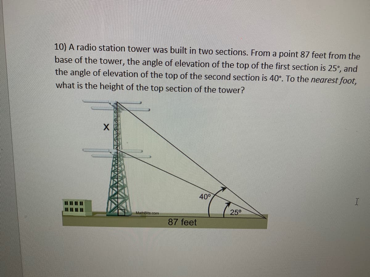 10) A radio station tower was built in two sections. From a point 87 feet from the
base of the tower, the angle of elevation of the top of the first section is 25°, and
the angle of elevation of the top of the second section is 40°. To the nearest foot,
what is the height of the top section of the tower?
40°
MathBits.com
25°
87 feet
